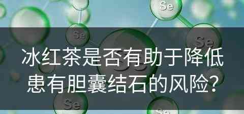 冰红茶是否有助于降低患有胆囊结石的风险？